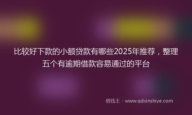 比较好下款的小额贷款有哪些2025年推荐，整理五个有逾期借款容易通过的平台