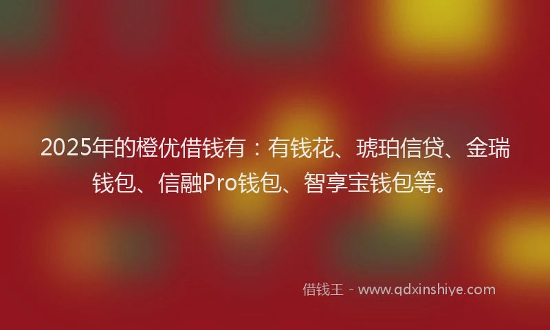 2025年的橙优借钱有：有钱花、琥珀信贷、金瑞钱包、信融Pro钱包、智享宝钱包等。