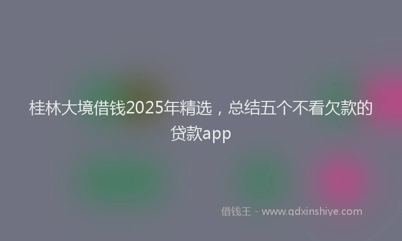 桂林大境借钱2025年精选，总结五个不看欠款的贷款app