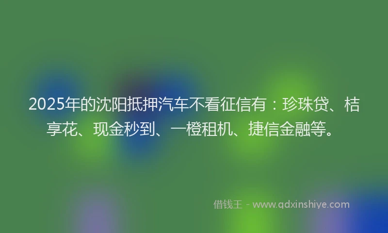 2025年的沈阳抵押汽车不看征信有：珍珠贷、桔享花、现金秒到、一橙租机、捷信金融等。