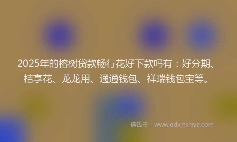 2025年的榕树贷款畅行花好下款吗有：好分期、桔享花、龙龙用、通通钱包、祥瑞钱包宝等。