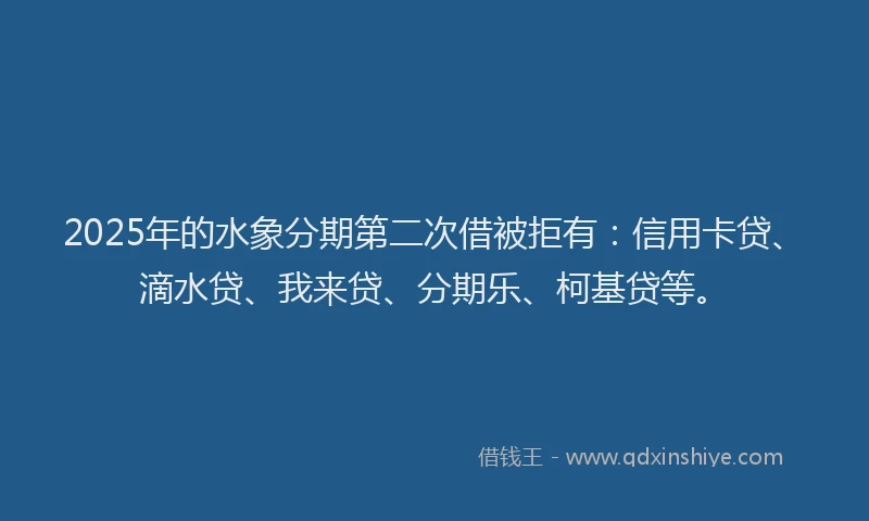 2025年的水象分期第二次借被拒有：信用卡贷、滴水贷、我来贷、分期乐、柯基贷等。
