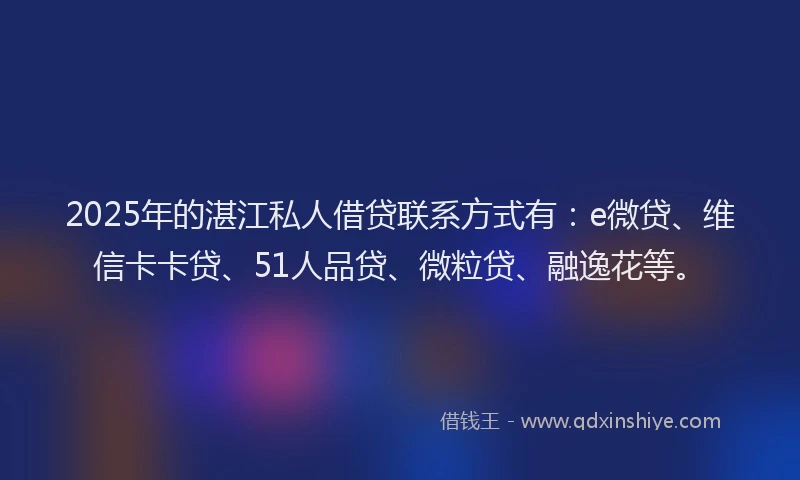 2025年的湛江私人借贷联系方式有：e微贷、维信卡卡贷、51人品贷、微粒贷、融逸花等。