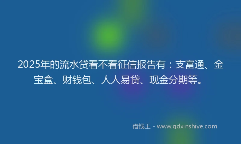 2025年的流水贷看不看征信报告有：支富通、金宝盒、财钱包、人人易贷、现金分期等。