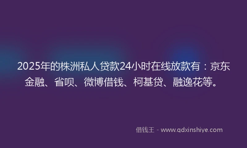 2025年的株洲私人贷款24小时在线放款有：京东金融、省呗、微博借钱、柯基贷、融逸花等。