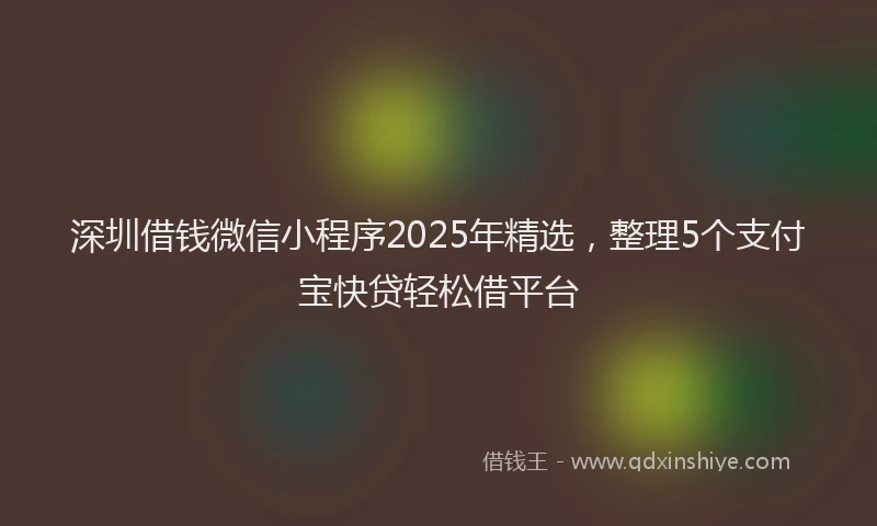 深圳借钱微信小程序2025年精选，整理5个支付宝快贷轻松借平台