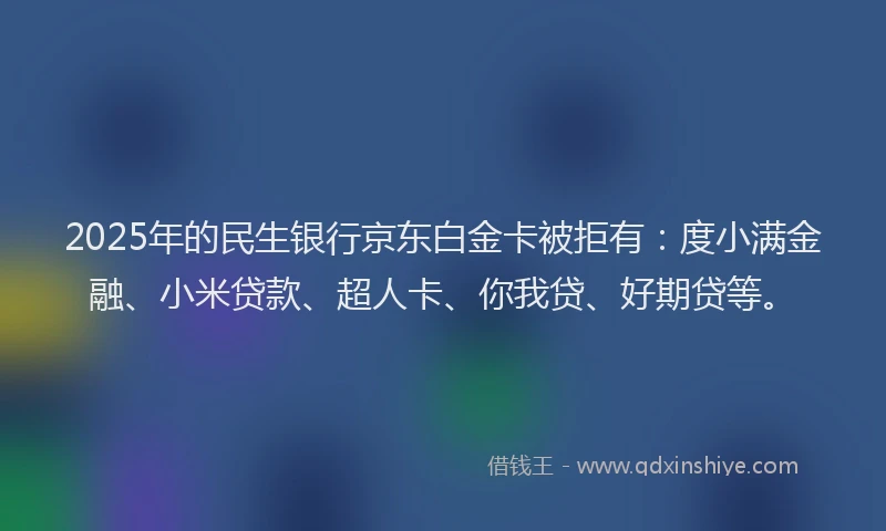 2025年的民生银行京东白金卡被拒有：度小满金融、小米贷款、超人卡、你我贷、好期贷等。