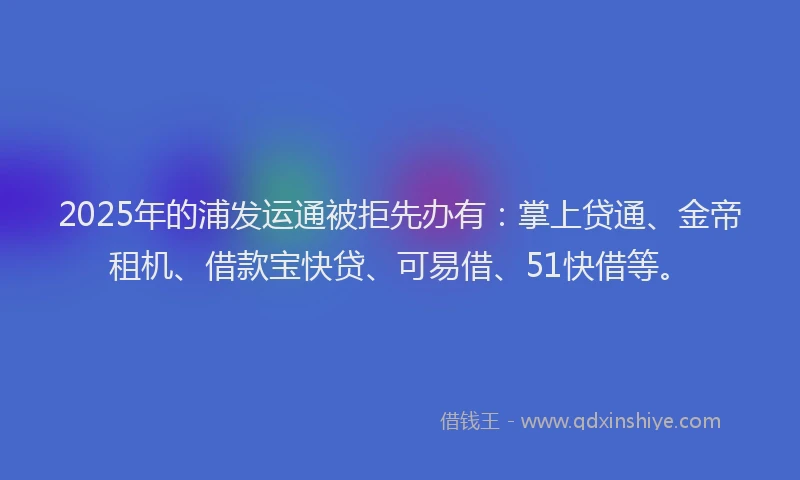 2025年的浦发运通被拒先办有：掌上贷通、金帝租机、借款宝快贷、可易借、51快借等。