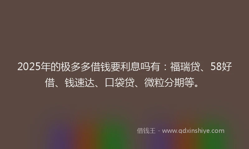 2025年的极多多借钱要利息吗有：福瑞贷、58好借、钱速达、口袋贷、微粒分期等。