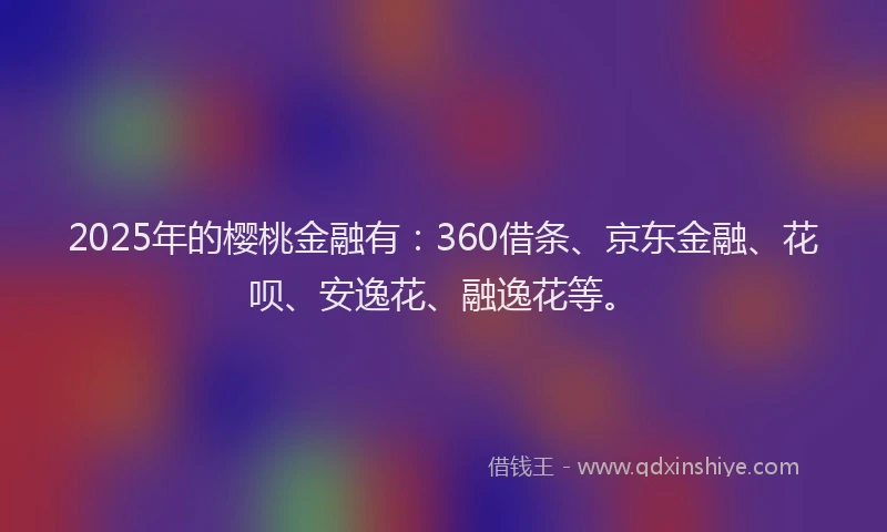 2025年的樱桃金融有：360借条、京东金融、花呗、安逸花、融逸花等。