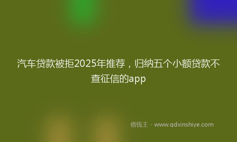 汽车贷款被拒2025年推荐，归纳五个小额贷款不查征信的app
