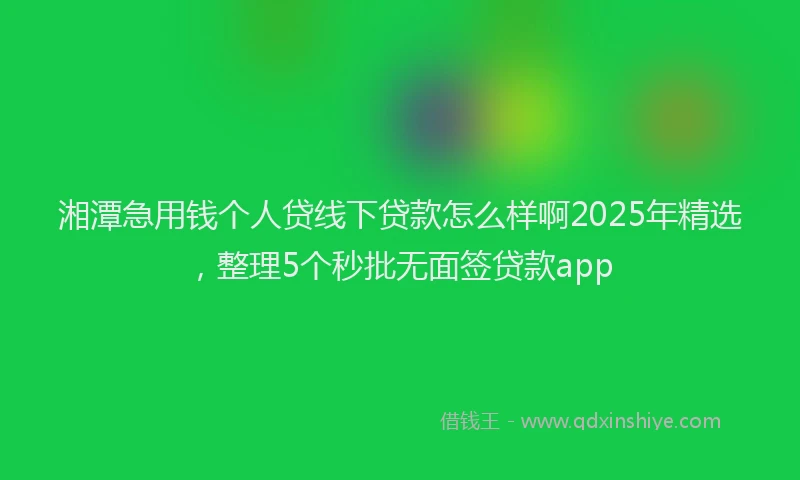 湘潭急用钱个人贷线下贷款怎么样啊2025年精选，整理5个秒批无面签贷款app