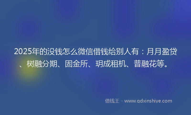 2025年的没钱怎么微信借钱给别人有：月月盈贷、树融分期、固金所、玥成租机、普融花等。