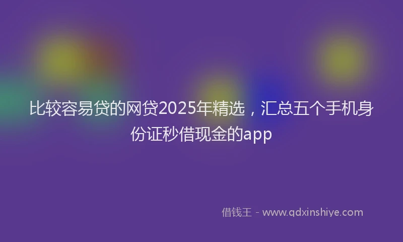 比较容易贷的网贷2025年精选，汇总五个手机身份证秒借现金的app