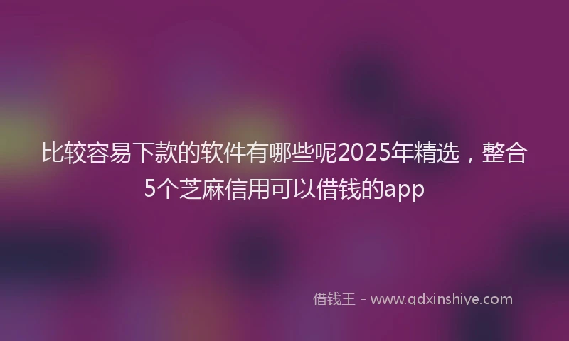 比较容易下款的软件有哪些呢2025年精选，整合5个芝麻信用可以借钱的app