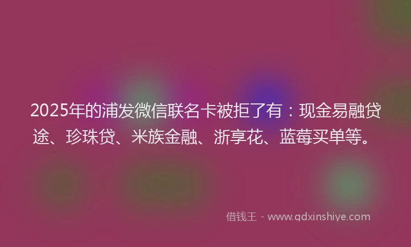 2025年的浦发微信联名卡被拒了有：现金易融贷途、珍珠贷、米族金融、浙享花、蓝莓买单等。