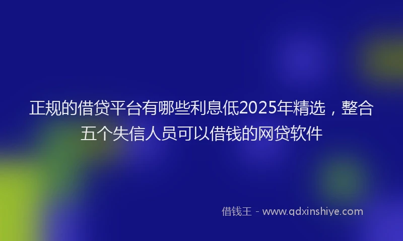 正规的借贷平台有哪些利息低2025年精选，整合五个失信人员可以借钱的网贷软件