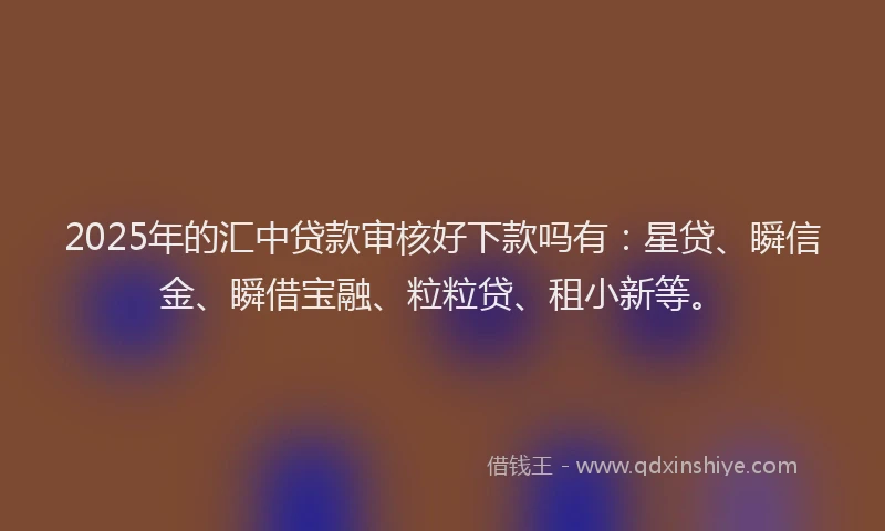 2025年的汇中贷款审核好下款吗有：星贷、瞬信金、瞬借宝融、粒粒贷、租小新等。