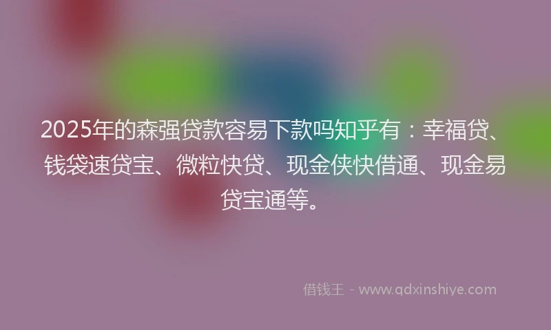 2025年的森强贷款容易下款吗知乎有：幸福贷、钱袋速贷宝、微粒快贷、现金侠快借通、现金易贷宝通等。