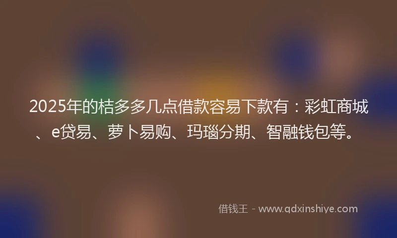 2025年的桔多多几点借款容易下款有：彩虹商城、e贷易、萝卜易购、玛瑙分期、智融钱包等。