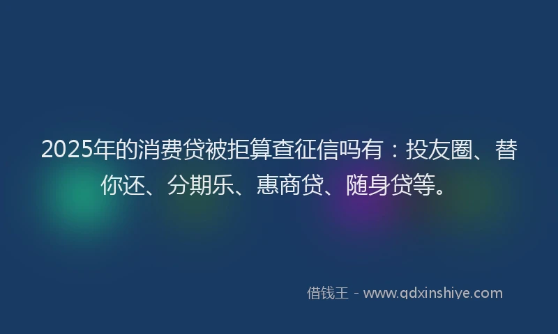 2025年的消费贷被拒算查征信吗有：投友圈、替你还、分期乐、惠商贷、随身贷等。