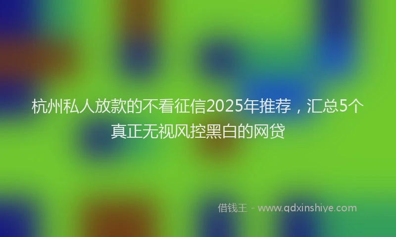 杭州私人放款的不看征信2025年推荐，汇总5个真正无视风控黑白的网贷