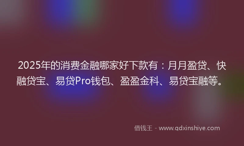 2025年的消费金融哪家好下款有：月月盈贷、快融贷宝、易贷Pro钱包、盈盈金科、易贷宝融等。