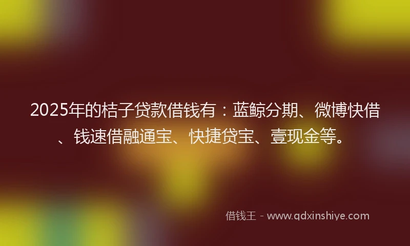2025年的桔子贷款借钱有：蓝鲸分期、微博快借、钱速借融通宝、快捷贷宝、壹现金等。