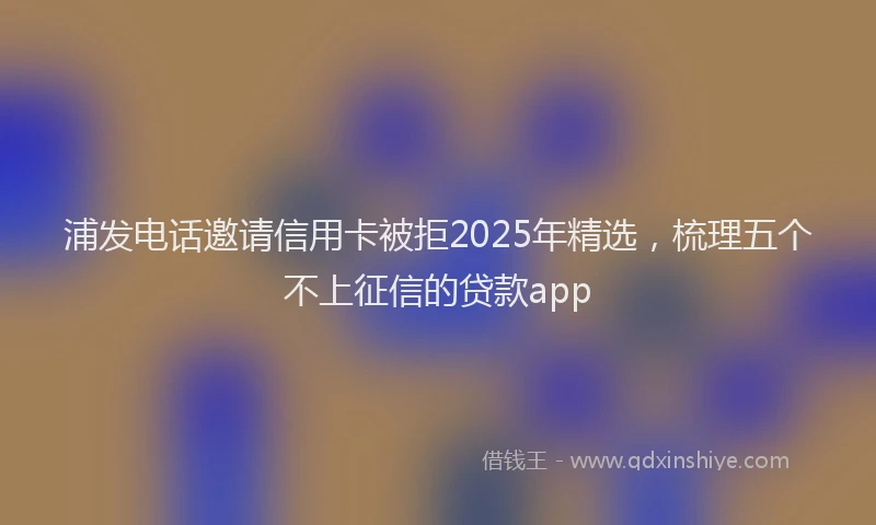 浦发电话邀请信用卡被拒2025年精选，梳理五个不上征信的贷款app