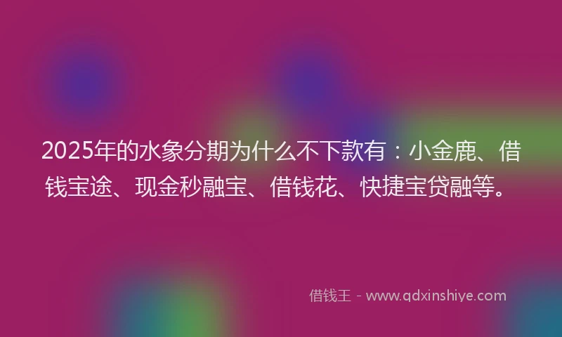 2025年的水象分期为什么不下款有：小金鹿、借钱宝途、现金秒融宝、借钱花、快捷宝贷融等。