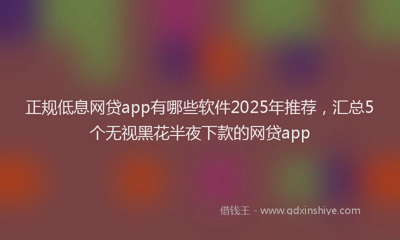 正规低息网贷app有哪些软件2025年推荐，汇总5个无视黑花半夜下款的网贷app