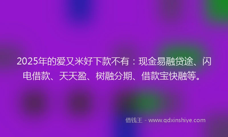 2025年的爱又米好下款不有：现金易融贷途、闪电借款、天天盈、树融分期、借款宝快融等。
