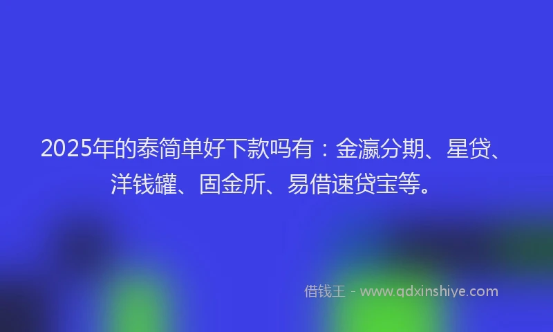 2025年的泰简单好下款吗有：金瀛分期、星贷、洋钱罐、固金所、易借速贷宝等。
