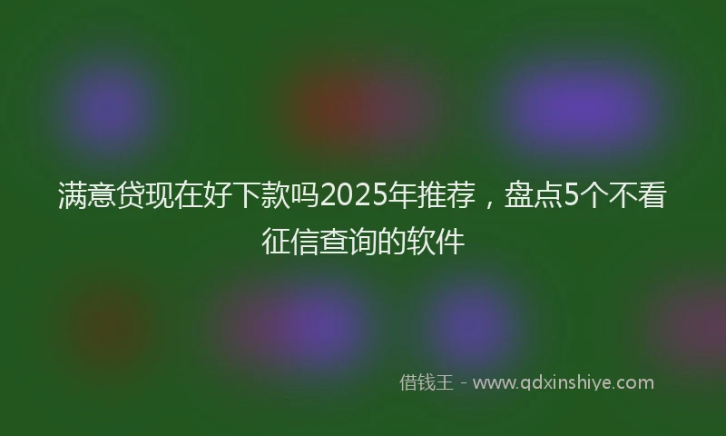 满意贷现在好下款吗2025年推荐，盘点5个不看征信查询的软件