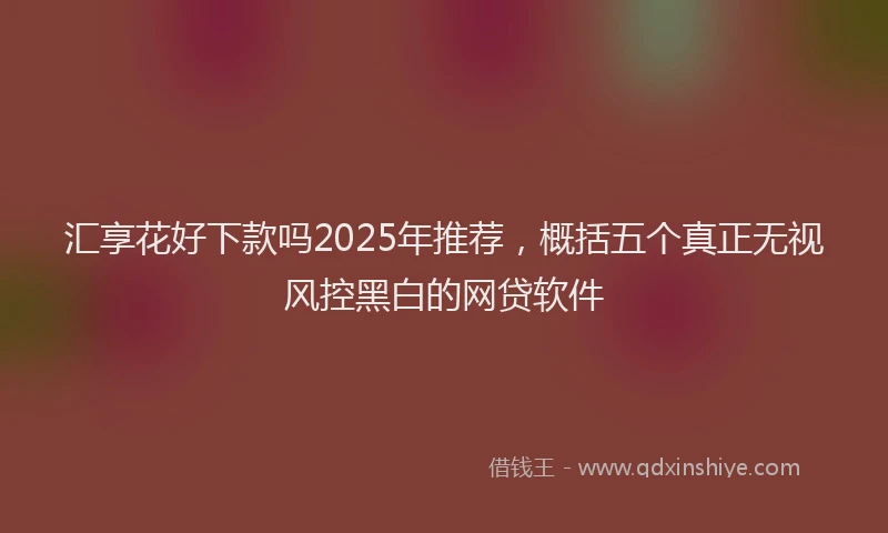 汇享花好下款吗2025年推荐，概括五个真正无视风控黑白的网贷软件