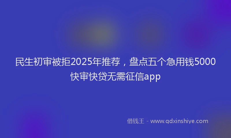 民生初审被拒2025年推荐，盘点五个急用钱5000快审快贷无需征信app