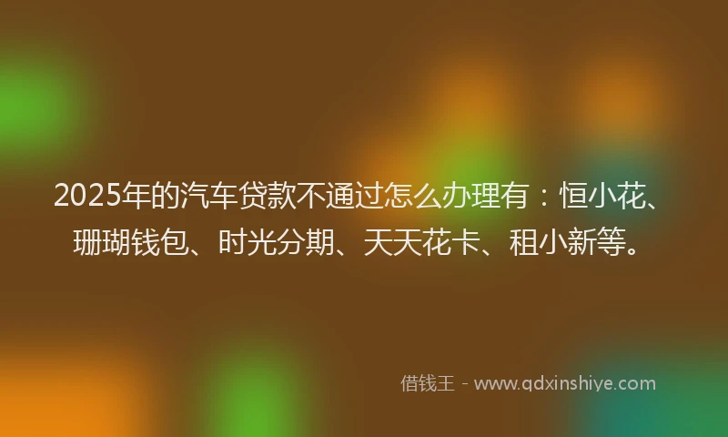 2025年的汽车贷款不通过怎么办理有：恒小花、珊瑚钱包、时光分期、天天花卡、租小新等。