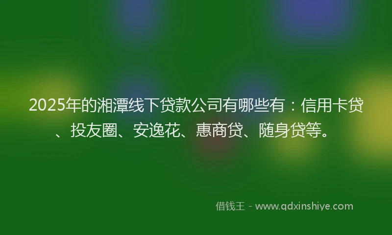 2025年的湘潭线下贷款公司有哪些有：信用卡贷、投友圈、安逸花、惠商贷、随身贷等。