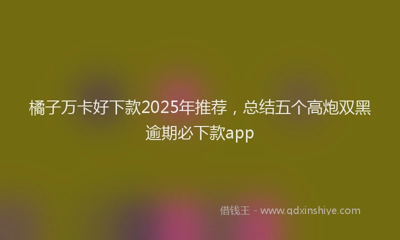 橘子万卡好下款2025年推荐，总结五个高炮双黑逾期必下款app
