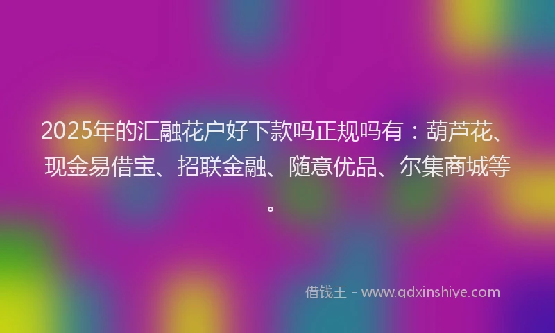2025年的汇融花户好下款吗正规吗有：葫芦花、现金易借宝、招联金融、随意优品、尔集商城等。