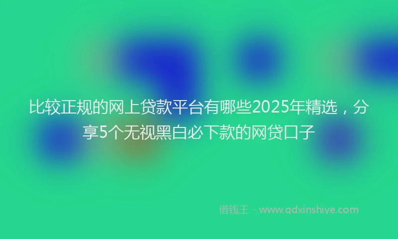 比较正规的网上贷款平台有哪些2025年精选，分享5个无视黑白必下款的网贷口子