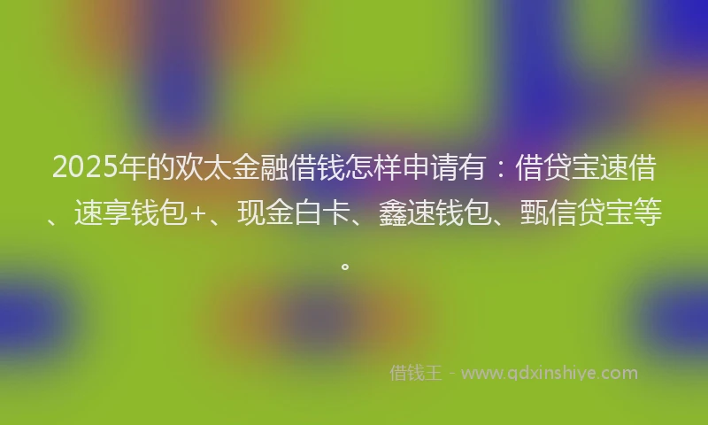 2025年的欢太金融借钱怎样申请有：借贷宝速借、速享钱包+、现金白卡、鑫速钱包、甄信贷宝等。