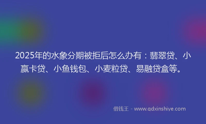 2025年的水象分期被拒后怎么办有：翡翠贷、小赢卡贷、小鱼钱包、小麦粒贷、易融贷盒等。