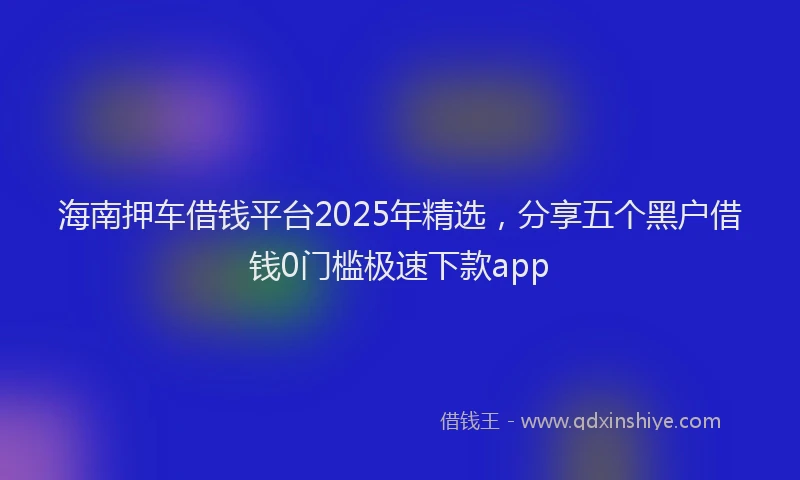 海南押车借钱平台2025年精选，分享五个黑户借钱0门槛极速下款app
