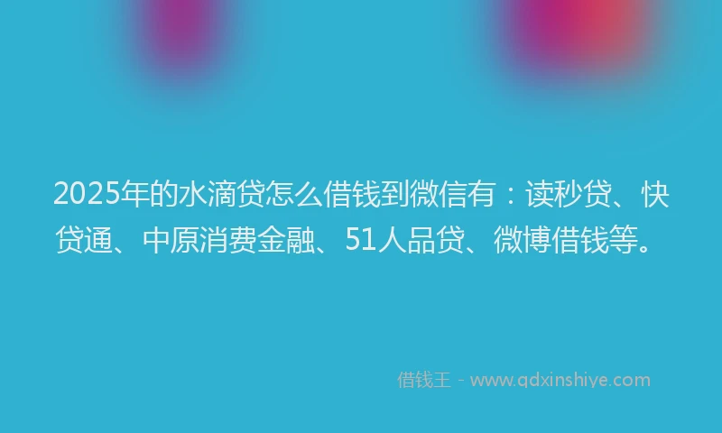 2025年的水滴贷怎么借钱到微信有：读秒贷、快贷通、中原消费金融、51人品贷、微博借钱等。