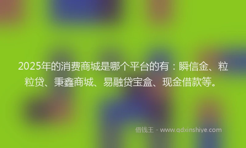 2025年的消费商城是哪个平台的有：瞬信金、粒粒贷、秉鑫商城、易融贷宝盒、现金借款等。