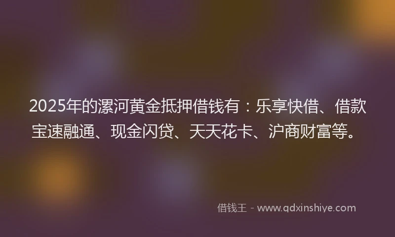 2025年的漯河黄金抵押借钱有：乐享快借、借款宝速融通、现金闪贷、天天花卡、沪商财富等。