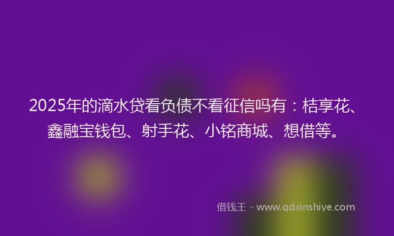 2025年的滴水贷看负债不看征信吗有：桔享花、鑫融宝钱包、射手花、小铭商城、想借等。