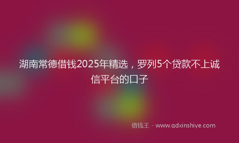 湖南常德借钱2025年精选，罗列5个贷款不上诚信平台的口子