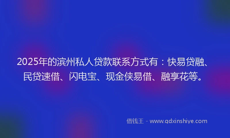 2025年的滨州私人贷款联系方式有：快易贷融、民贷速借、闪电宝、现金侠易借、融享花等。